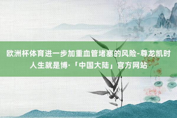 欧洲杯体育进一步加重血管堵塞的风险-尊龙凯时人生就是博·「中国大陆」官方网站