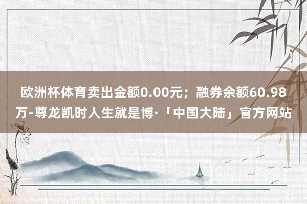 欧洲杯体育卖出金额0.00元；融券余额60.98万-尊龙凯时人生就是博·「中国大陆」官方网站