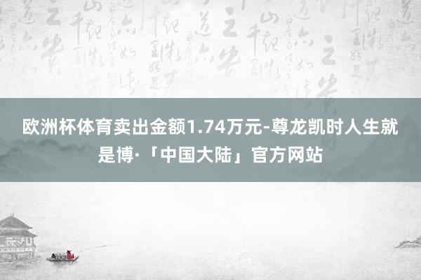 欧洲杯体育卖出金额1.74万元-尊龙凯时人生就是博·「中国大陆」官方网站