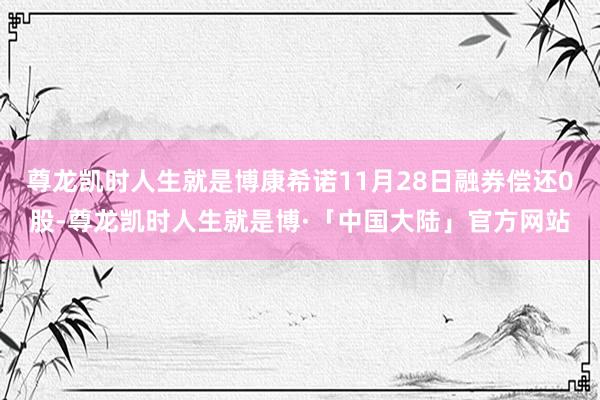 尊龙凯时人生就是博康希诺11月28日融券偿还0股-尊龙凯时人生就是博·「中国大陆」官方网站