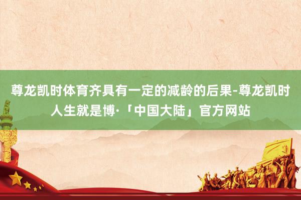 尊龙凯时体育齐具有一定的减龄的后果-尊龙凯时人生就是博·「中国大陆」官方网站