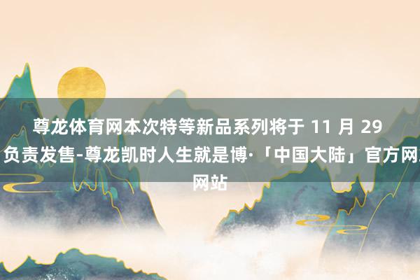 尊龙体育网本次特等新品系列将于 11 月 29 日负责发售-尊龙凯时人生就是博·「中国大陆」官方网站