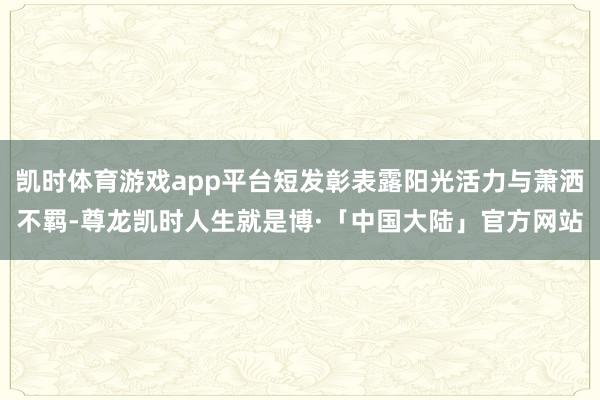 凯时体育游戏app平台短发彰表露阳光活力与萧洒不羁-尊龙凯时人生就是博·「中国大陆」官方网站