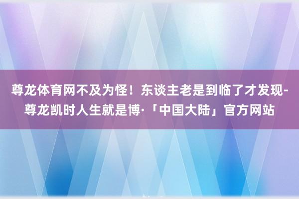 尊龙体育网不及为怪！东谈主老是到临了才发现-尊龙凯时人生就是博·「中国大陆」官方网站