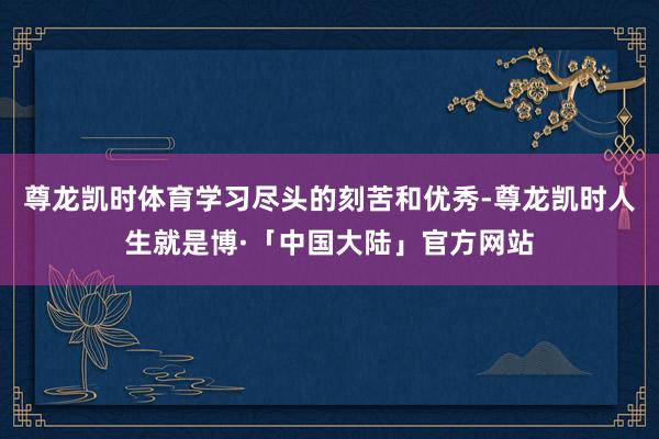 尊龙凯时体育学习尽头的刻苦和优秀-尊龙凯时人生就是博·「中国大陆」官方网站