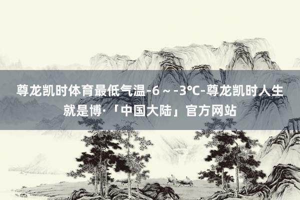 尊龙凯时体育最低气温-6～-3℃-尊龙凯时人生就是博·「中国大陆」官方网站