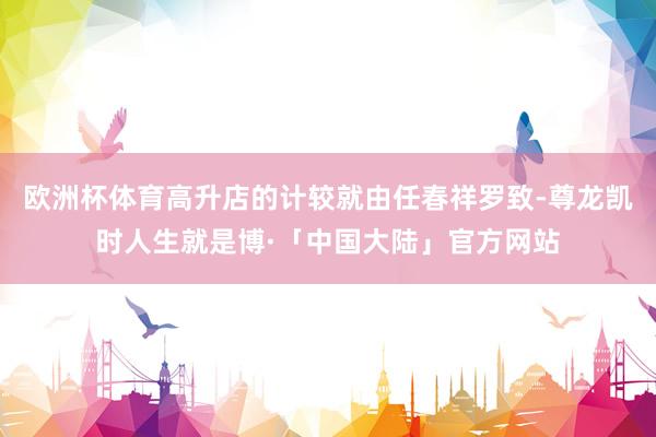 欧洲杯体育高升店的计较就由任春祥罗致-尊龙凯时人生就是博·「中国大陆」官方网站