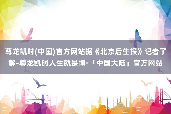 尊龙凯时(中国)官方网站据《北京后生报》记者了解-尊龙凯时人生就是博·「中国大陆」官方网站