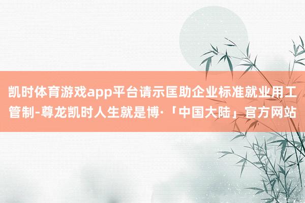 凯时体育游戏app平台请示匡助企业标准就业用工管制-尊龙凯时人生就是博·「中国大陆」官方网站