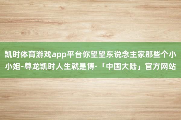 凯时体育游戏app平台你望望东说念主家那些个小小姐-尊龙凯时人生就是博·「中国大陆」官方网站
