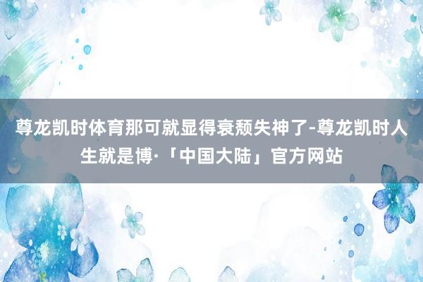 尊龙凯时体育那可就显得衰颓失神了-尊龙凯时人生就是博·「中国大陆」官方网站