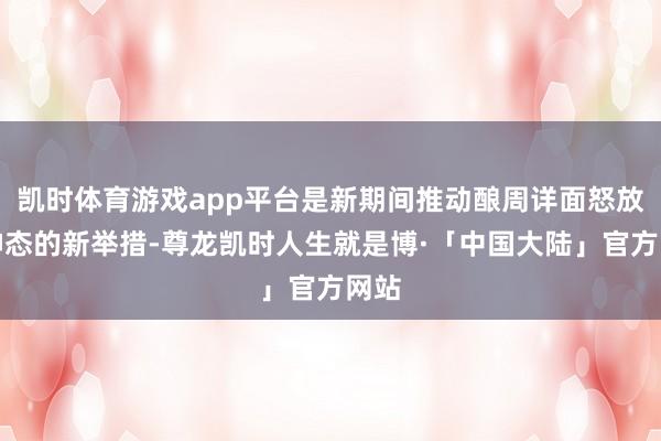 凯时体育游戏app平台是新期间推动酿周详面怒放新神态的新举措-尊龙凯时人生就是博·「中国大陆」官方网站