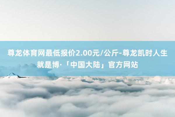尊龙体育网最低报价2.00元/公斤-尊龙凯时人生就是博·「中国大陆」官方网站