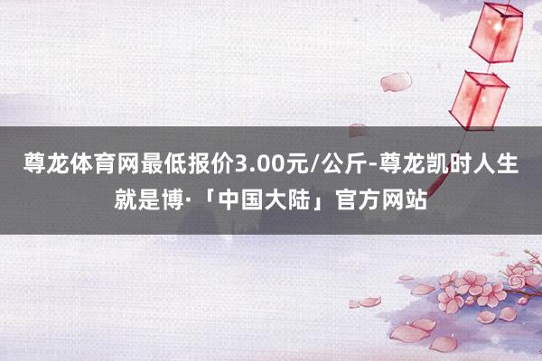 尊龙体育网最低报价3.00元/公斤-尊龙凯时人生就是博·「中国大陆」官方网站