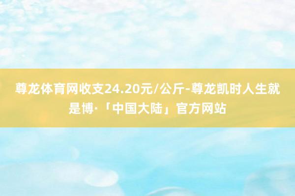 尊龙体育网收支24.20元/公斤-尊龙凯时人生就是博·「中国大陆」官方网站