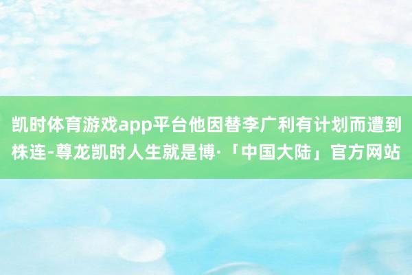 凯时体育游戏app平台他因替李广利有计划而遭到株连-尊龙凯时人生就是博·「中国大陆」官方网站