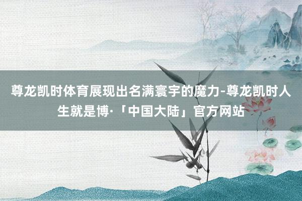 尊龙凯时体育展现出名满寰宇的魔力-尊龙凯时人生就是博·「中国大陆」官方网站