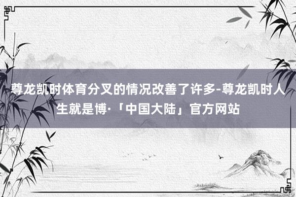 尊龙凯时体育分叉的情况改善了许多-尊龙凯时人生就是博·「中国大陆」官方网站