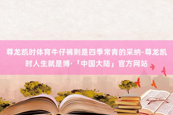 尊龙凯时体育牛仔裤则是四季常青的采纳-尊龙凯时人生就是博·「中国大陆」官方网站
