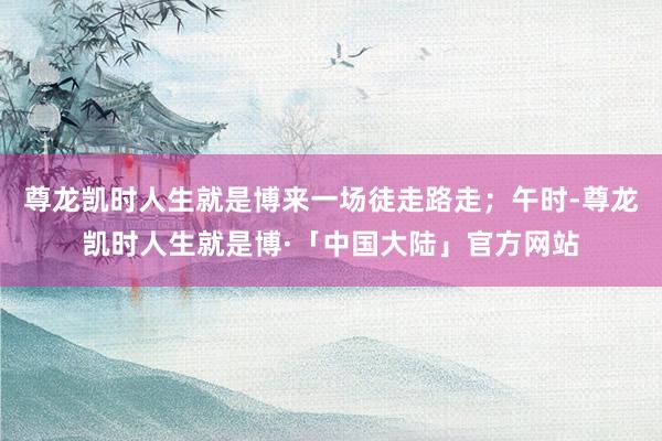 尊龙凯时人生就是博来一场徒走路走；午时-尊龙凯时人生就是博·「中国大陆」官方网站