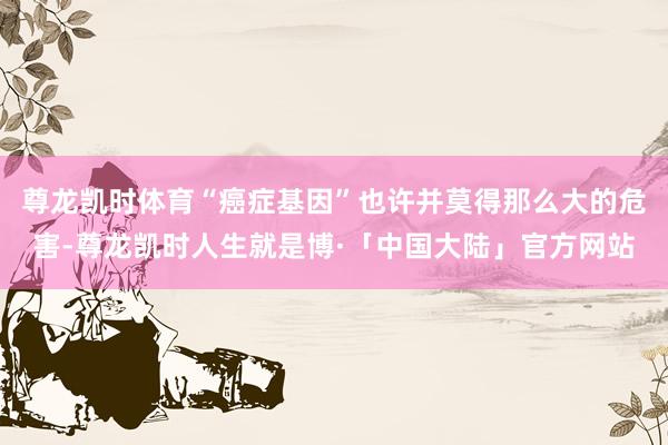 尊龙凯时体育“癌症基因”也许并莫得那么大的危害-尊龙凯时人生就是博·「中国大陆」官方网站