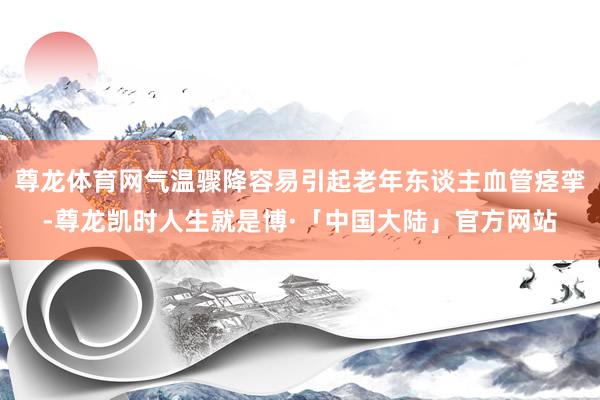 尊龙体育网气温骤降容易引起老年东谈主血管痉挛-尊龙凯时人生就是博·「中国大陆」官方网站