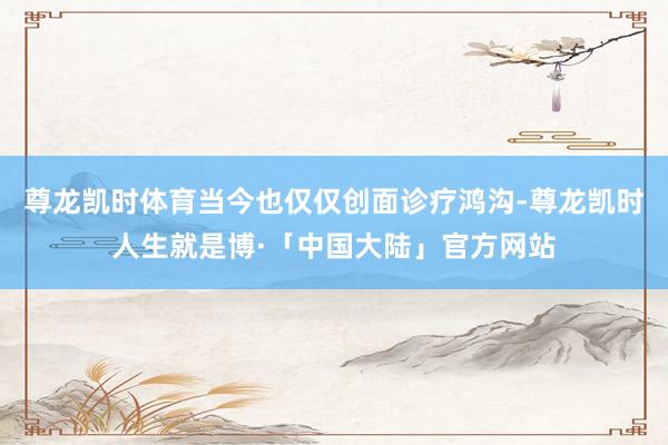 尊龙凯时体育当今也仅仅创面诊疗鸿沟-尊龙凯时人生就是博·「中国大陆」官方网站
