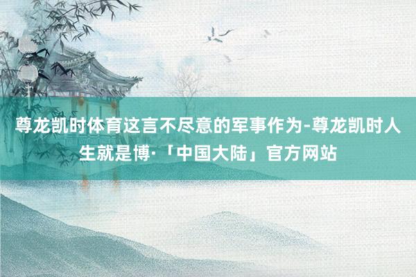 尊龙凯时体育这言不尽意的军事作为-尊龙凯时人生就是博·「中国大陆」官方网站