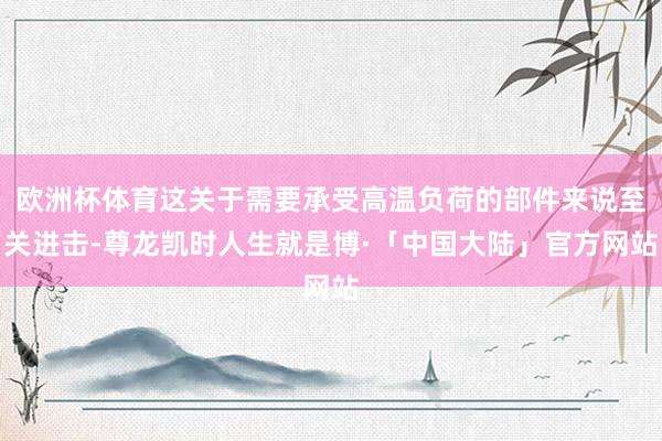 欧洲杯体育这关于需要承受高温负荷的部件来说至关进击-尊龙凯时人生就是博·「中国大陆」官方网站