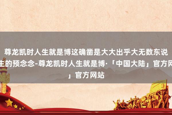 尊龙凯时人生就是博这确凿是大大出乎大无数东说念主的预念念-尊龙凯时人生就是博·「中国大陆」官方网站