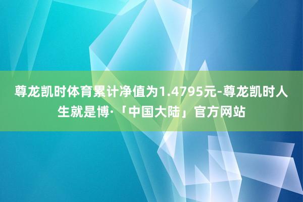 尊龙凯时体育累计净值为1.4795元-尊龙凯时人生就是博·「中国大陆」官方网站