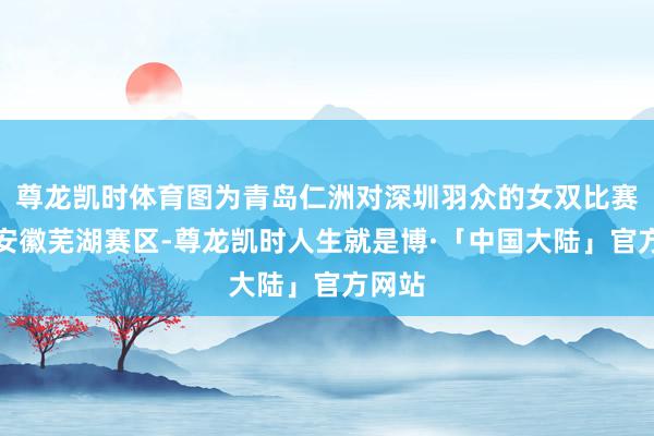尊龙凯时体育图为青岛仁洲对深圳羽众的女双比赛这次安徽芜湖赛区-尊龙凯时人生就是博·「中国大陆」官方网站