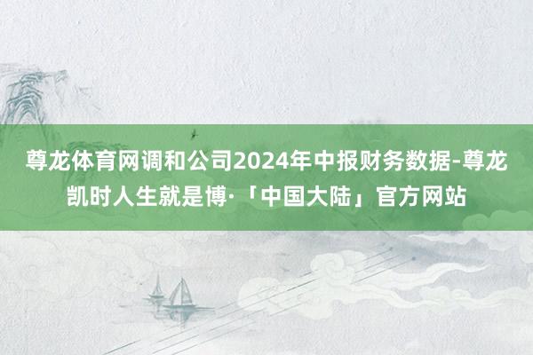 尊龙体育网调和公司2024年中报财务数据-尊龙凯时人生就是博·「中国大陆」官方网站