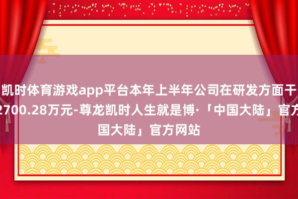 凯时体育游戏app平台本年上半年公司在研发方面干涉了2700.28万元-尊龙凯时人生就是博·「中国大陆」官方网站