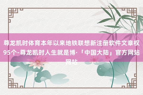尊龙凯时体育本年以来地铁联想新注册软件文章权95个-尊龙凯时人生就是博·「中国大陆」官方网站