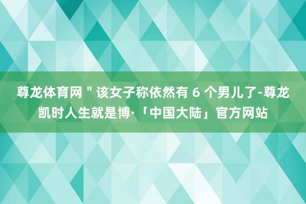 尊龙体育网＂该女子称依然有 6 个男儿了-尊龙凯时人生就是博·「中国大陆」官方网站