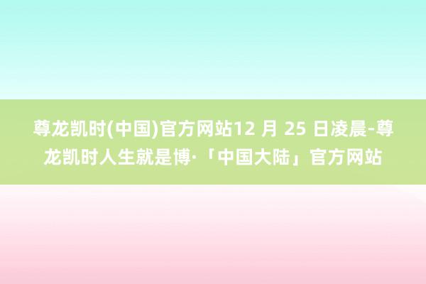 尊龙凯时(中国)官方网站12 月 25 日凌晨-尊龙凯时人生就是博·「中国大陆」官方网站