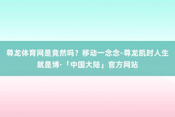 尊龙体育网是竟然吗？移动一念念-尊龙凯时人生就是博·「中国大陆」官方网站