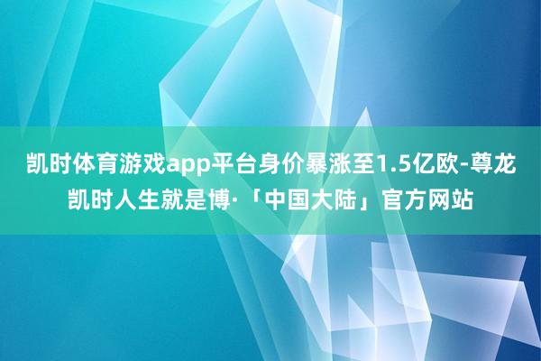 凯时体育游戏app平台身价暴涨至1.5亿欧-尊龙凯时人生就是博·「中国大陆」官方网站