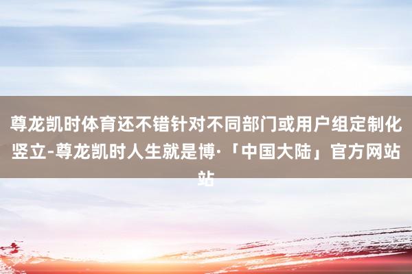 尊龙凯时体育还不错针对不同部门或用户组定制化竖立-尊龙凯时人生就是博·「中国大陆」官方网站