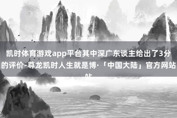 凯时体育游戏app平台其中深广东谈主给出了3分的评价-尊龙凯时人生就是博·「中国大陆」官方网站