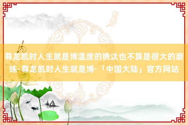 尊龙凯时人生就是博温度的镌汰也不算是很大的磨练-尊龙凯时人生就是博·「中国大陆」官方网站