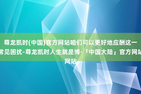 尊龙凯时(中国)官方网站咱们可以更好地应酬这一常见困扰-尊龙凯时人生就是博·「中国大陆」官方网站