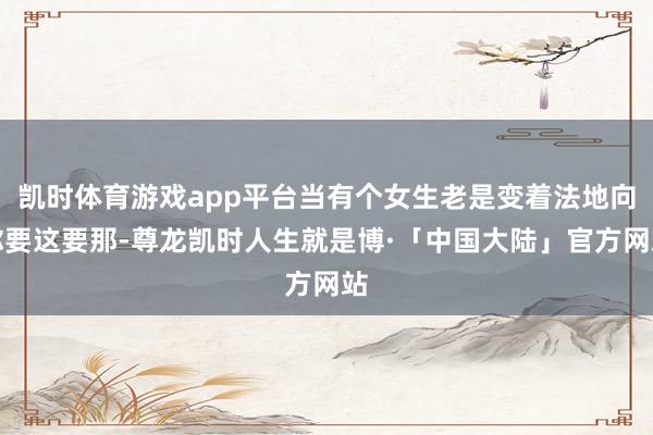 凯时体育游戏app平台当有个女生老是变着法地向你要这要那-尊龙凯时人生就是博·「中国大陆」官方网站
