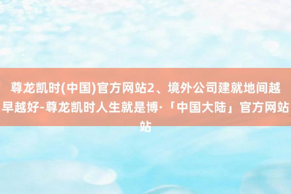 尊龙凯时(中国)官方网站2、境外公司建就地间越早越好-尊龙凯时人生就是博·「中国大陆」官方网站