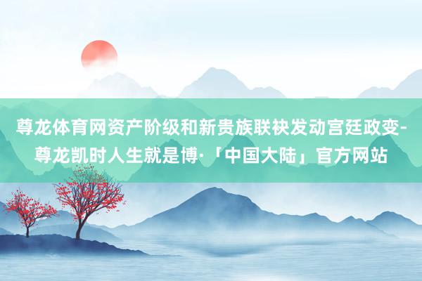 尊龙体育网资产阶级和新贵族联袂发动宫廷政变-尊龙凯时人生就是博·「中国大陆」官方网站