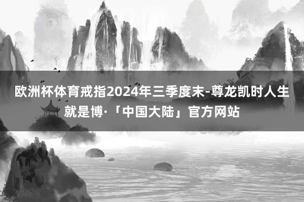 欧洲杯体育戒指2024年三季度末-尊龙凯时人生就是博·「中国大陆」官方网站