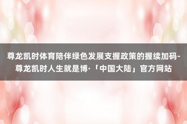 尊龙凯时体育陪伴绿色发展支握政策的握续加码-尊龙凯时人生就是博·「中国大陆」官方网站