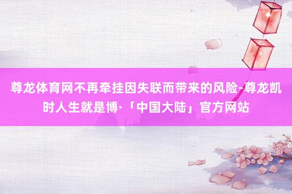 尊龙体育网不再牵挂因失联而带来的风险-尊龙凯时人生就是博·「中国大陆」官方网站