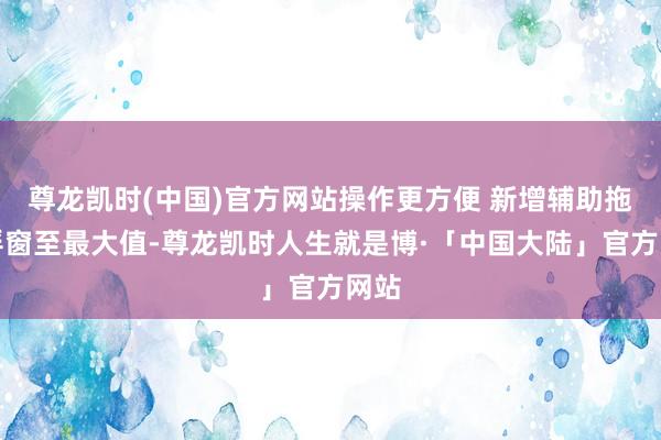 尊龙凯时(中国)官方网站操作更方便 新增辅助拖拽浮窗至最大值-尊龙凯时人生就是博·「中国大陆」官方网站